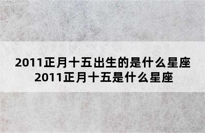 2011正月十五出生的是什么星座 2011正月十五是什么星座